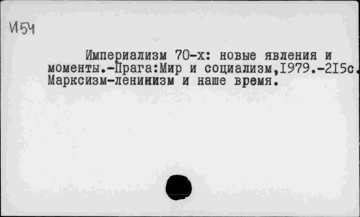 ﻿И5Ч
Империализм 70-х: новые явления моменты.-Прага:Мир и социализм,1979.' Марксизм-ленинизм и наше время.
и
215с